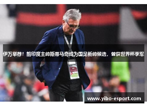 伊万举荐！前印度主帅斯蒂马奇成为国足新帅候选，曾获世界杯季军